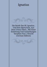 Die Briefe Des Hl. Ignatius . Und Sein Martyrium, Aus Dem Urtext Ubers., Mit Einer Einleitung Und Anmerkungen Versehen Von J. Nirschl (German Edition)