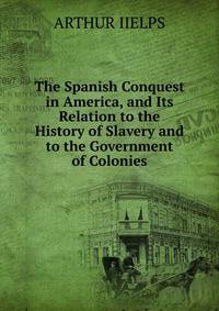 The Spanish Conquest in America, and Its Relation to the History of Slavery and to the Government of Colonies