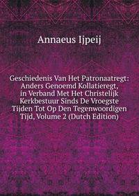 Geschiedenis Van Het Patronaatregt: Anders Genoemd Kollatieregt, in Verband Met Het Christelijk Kerkbestuur Sinds De Vroegste Tijden Tot Op Den Tegenwoordigen Tijd, Volume 2 (Dutch Edition)