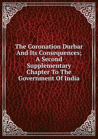 The Coronation Durbar And Its Consequences; A Second Supplementary Chapter To The Government Of India