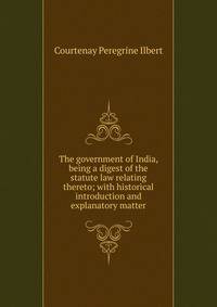 The government of India, being a digest of the statute law relating thereto; with historical introduction and explanatory matter