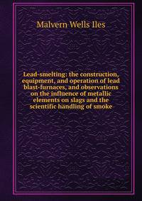 Lead-smelting: the construction, equipment, and operation of lead blast-furnaces, and observations on the influence of metallic elements on slags and the scientific handling of smoke
