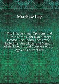 The Life, Writings, Opinions, and Times of the Right Hon. George Gordon Noel Byron, Lord Byron: Including . Anecdotes, and Memoirs of the Lives of . and Courtiers of the . Age and Court of His