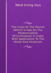 The Cross Or The Pound. Which? A Talk On The Modernization Of Civilization In India With Application To The Hindu And Hinduism