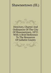 Directory, Charter And Ordinances Of The City Of Shawneetown, 1872: With A Brief Reference To The Resources Of Gallatin County