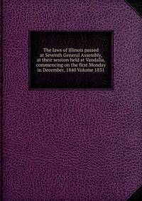 The laws of Illinois passed at Seventh General Assembly, at their session held at Vandalia, commencing on the first Monday in December, 1840 Volume 1831