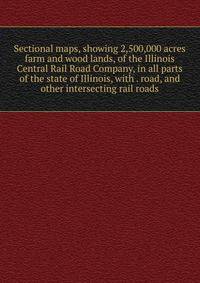 Sectional maps, showing 2,500,000 acres farm and wood lands, of the Illinois Central Rail Road Company, in all parts of the state of Illinois, with . road, and other intersecting rail roads
