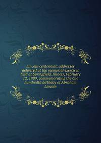 Lincoln centennial; addresses delivered at the memorial exercises held at Springfield, Illinois, February 12, 1909, commemorating the one hundredth birthday of Abraham Lincoln