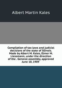 Compilation of tax laws and judicial decisions of the state of Illinois. Made by Albert M. Kales, Elmer M. Liessmann, under the direction of the . General assembly, approved June 10, 1909 .