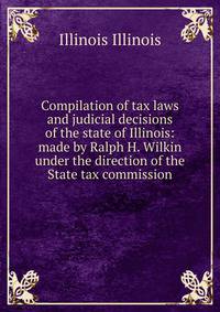 Compilation of tax laws and judicial decisions of the state of Illinois: made by Ralph H. Wilkin under the direction of the State tax commission