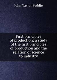 First principles of production; a study of the first principles of production and the relation of science to industry