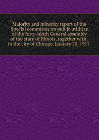 Majority and minority report of the Special committee on public utilities of the forty-ninth General assembly of the state of Illinois, together with . in the city of Chicago. January 20, 1917 .