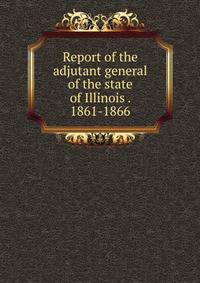 Report of the adjutant general of the state of Illinois . 1861-1866