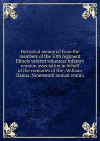 Historical memorial from the members of the 50th regiment Illinois veteran volunteer infantry reunion association in behalf of the comrades of the . William Hanna. Nineteenth annual reunio
