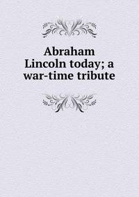Abraham Lincoln today; a war-time tribute