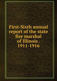 First-Sixth annual report of the state fire marshal of Illinois . 1911-1916
