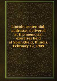 Lincoln centennial; addresses delivered at the memorial exercises held at Springfield, Illinois, February 12, 1909
