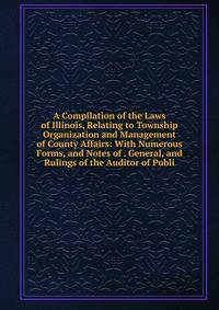 A Compilation of the Laws of Illinois, Relating to Township Organization and Management of County Affairs: With Numerous Forms, and Notes of . General, and Rulings of the Auditor of Publi