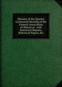 Minutes of the Quarter Centennial Meeting of the General Association of Illinois at . with Statistical Reports, Historical Papers, Etc