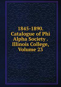 1845-1890. Catalogue of Phi Alpha Society . Illinois College, Volume 23
