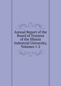 Annual Report of the Board of Trustees of the Illinois Industrial University, Volumes 1-2