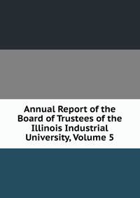 Annual Report of the Board of Trustees of the Illinois Industrial University, Volume 5