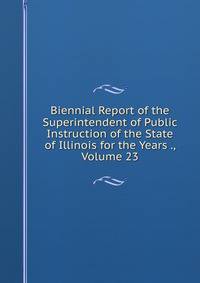 Biennial Report of the Superintendent of Public Instruction of the State of Illinois for the Years ., Volume 23
