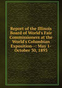 Report of the Illinois Board of World's Fair Commissioners at the World's Columbian Exposition--: May 1-October 30, 1893