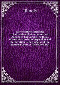 Laws of Illinois Relating to Railroads and Warehouses, with Appendix, Containing the Rules Governing the Grain Inspection and Registration Departments . of the Supreme Court of the United Stat