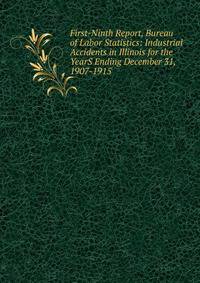 First-Ninth Report, Bureau of Labor Statistics: Industrial Accidents in Illinois for the YearS Ending December 31, 1907-1915