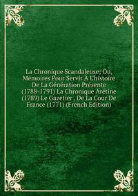 La Chronique Scandaleuse; Ou, M?moires Pour Servir ? L'histoire De La G?n?ration Pr?sente (1788-1791) La Chronique Ar?tine (1789) Le Gazetier . De La Cour De France (1771) (French Edition)