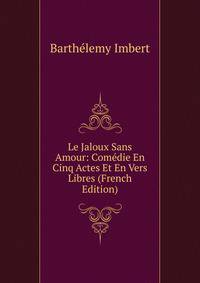 Le Jaloux Sans Amour: Comedie En Cinq Actes Et En Vers Libres (French Edition)