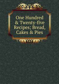 One Hundred &amp; Twenty-five Recipes; Bread, Cakes &amp; Pies