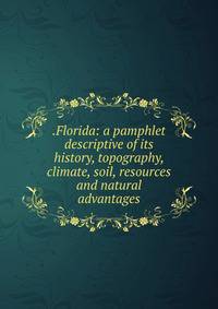 .Florida: a pamphlet descriptive of its history, topography, climate, soil, resources and natural advantages