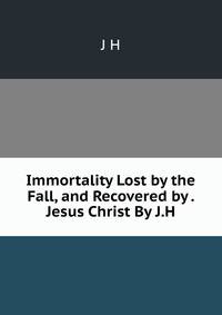 Immortality Lost by the Fall, and Recovered by . Jesus Christ By J.H