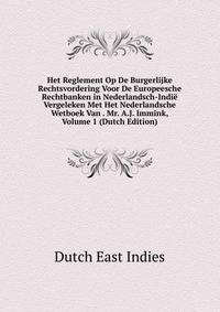 Het Reglement Op De Burgerlijke Rechtsvordering Voor De Europeesche Rechtbanken in Nederlandsch-Indie Vergeleken Met Het Nederlandsche Wetboek Van . Mr. A.J. Immink, Volume 1 (Dutch Edition)