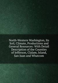 North-Western Washington, Its Soil, Climate, Productions and General Resources: With Detail Description of the Counties of Jefferson, Clalam, Island, San Juan and Whatcom