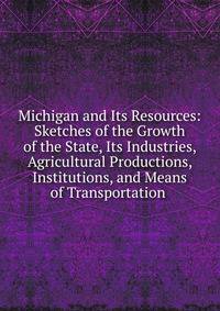 Michigan and Its Resources: Sketches of the Growth of the State, Its Industries, Agricultural Productions, Institutions, and Means of Transportation .