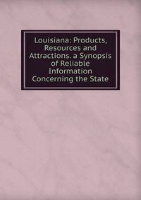 Louisiana: Products, Resources and Attractions. a Synopsis of Reliable Information Concerning the State