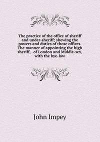 The practice of the office of sheriff and under-sheriff; shewing the powers and duties of those offices. The manner of appointing the high sheriff, . of London and Middle-sex, with the bye-law