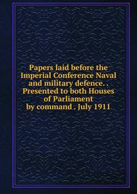 Papers laid before the Imperial Conference Naval and military defence. . Presented to both Houses of Parliament by command . July 1911