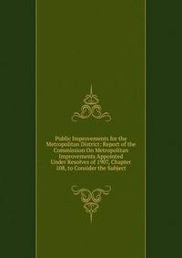 Public Improvements for the Metropolitan District: Report of the Commission On Metropolitan Improvements Appointed Under Resolves of 1907, Chapter 108, to Consider the Subject