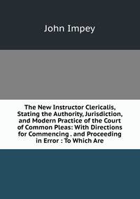 The New Instructor Clericalis, Stating the Authority, Jurisdiction, and Modern Practice of the Court of Common Pleas: With Directions for Commencing . and Proceeding in Error : To Which Are