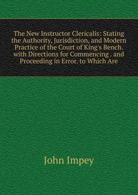 The New Instructor Clericalis: Stating the Authority, Jurisdiction, and Modern Practice of the Court of King's Bench. with Directions for Commencing . and Proceeding in Error. to Which Are