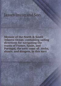 Memoir of the North &amp; South Atlantic Ocean: containing sailing directions for navigating the coasts of France, Spain, and Portugal, the west coast of . rocks, shoals, and dangers, in this navi