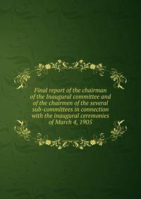 Final report of the chairman of the Inaugural committee and of the chairmen of the several sub-committees in connection with the inaugural ceremonies of March 4, 1905