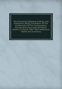 The Grievances Between Authors and Publishers, Being The Report Of The Conferences Of The Incorporated, Society Of Authors Held At Willis's Rooms, In March, 1887: With Additional Matter And Summary