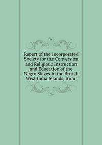Report of the Incorporated Society for the Conversion and Religious Instruction and Education of the Negro Slaves in the British West India Islands, from .