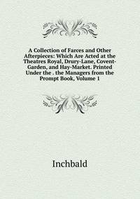 A Collection of Farces and Other Afterpieces: Which Are Acted at the Theatres Royal, Drury-Lane, Covent-Garden, and Hay-Market. Printed Under the . the Managers from the Prompt Book, Volume 1