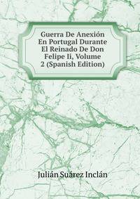 Guerra De Anexion En Portugal Durante El Reinado De Don Felipe Ii, Volume 2 (Spanish Edition)